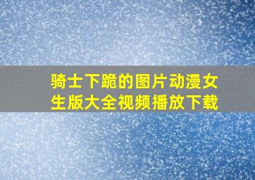 骑士下跪的图片动漫女生版大全视频播放下载