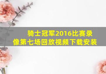 骑士冠军2016比赛录像第七场回放视频下载安装