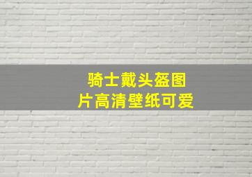 骑士戴头盔图片高清壁纸可爱