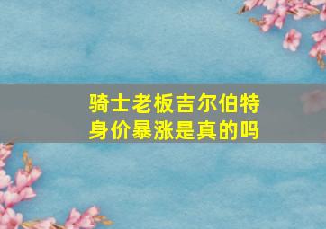 骑士老板吉尔伯特身价暴涨是真的吗