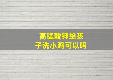 高锰酸钾给孩子洗小鸡可以吗