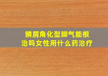 鳞屑角化型脚气能根治吗女性用什么药治疗