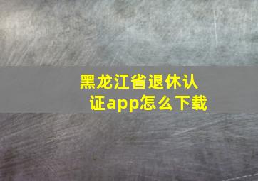 黑龙江省退休认证app怎么下载